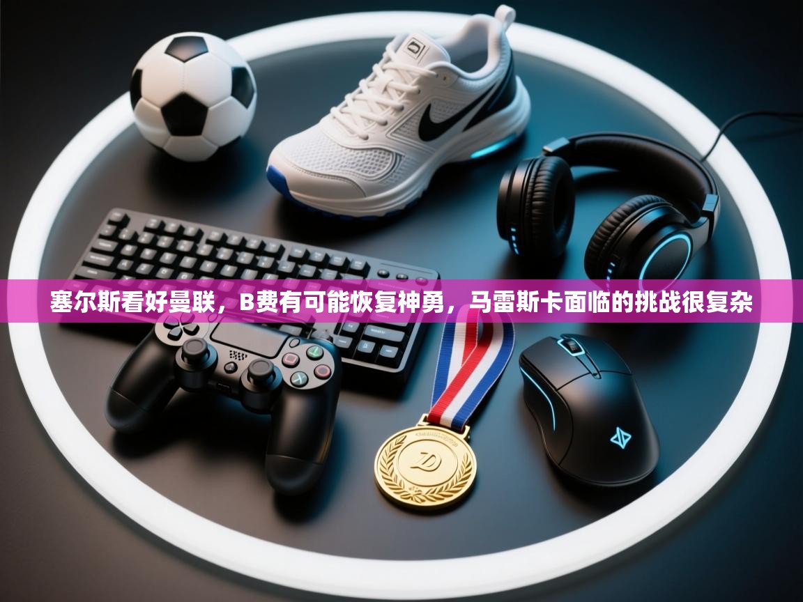 塞尔斯看好曼联,B费有可能恢复神勇,马雷斯卡面临的挑战很复杂 第1张