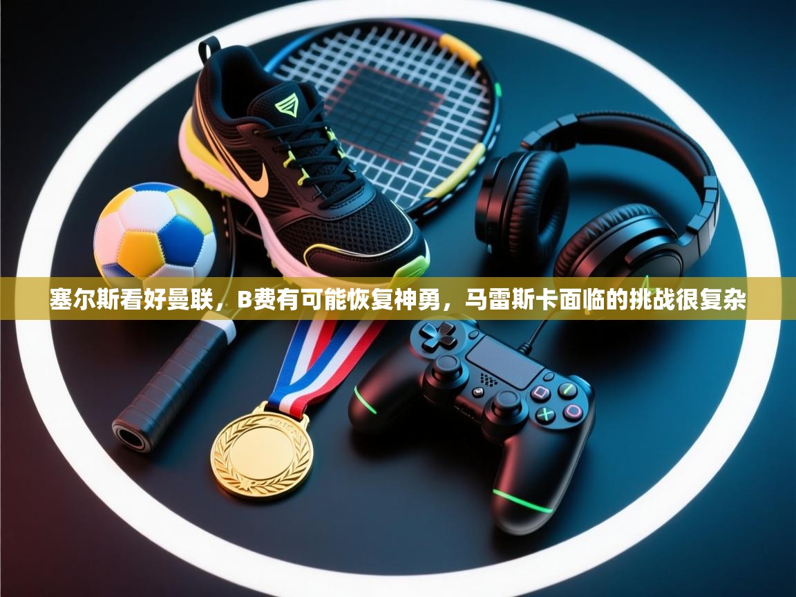 塞尔斯看好曼联,B费有可能恢复神勇,马雷斯卡面临的挑战很复杂 第2张